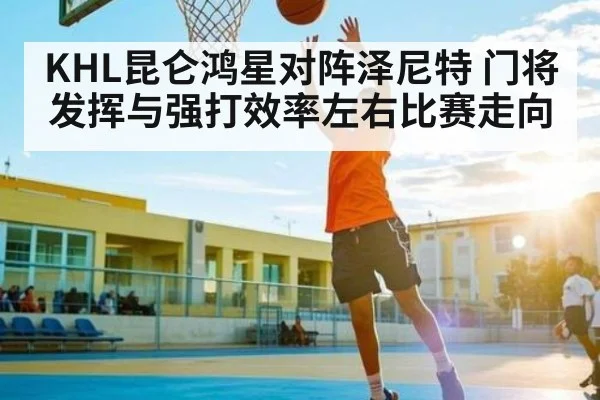 KHL昆仑鸿星对阵泽尼特 门将发挥与强打效率左右比赛走向