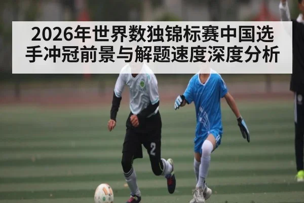 2026年世界数独锦标赛中国选手冲冠前景与解题速度深度分析