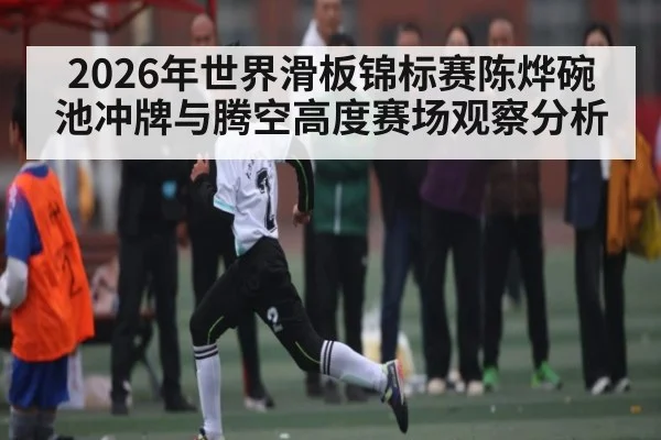 2026年世界滑板锦标赛陈烨碗池冲牌与腾空高度赛场观察分析